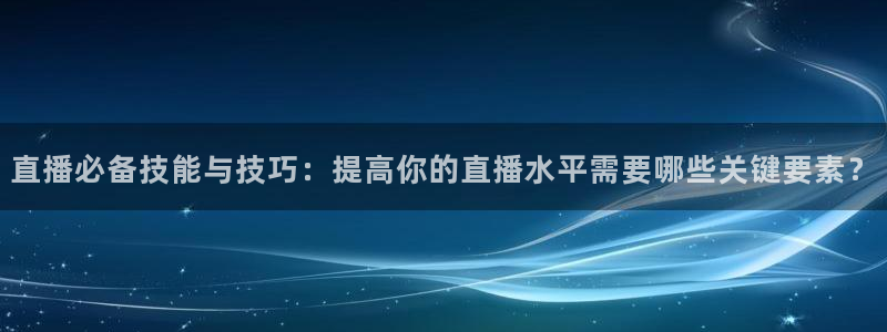 龙门直播下载官网：直播必备技能与技巧：提高你的直播水平需要哪些关键要素？